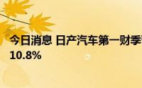 今日消息 日产汽车第一财季营业利润649亿日元，同比下降10.8%