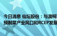 今日消息 仙坛股份：与澳柯玛冷链集成、阿赛浦签约，紧抓预制菜产业风口和RCEP发展机遇