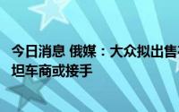 今日消息 俄媒：大众拟出售在俄罗斯汽车装配厂，哈萨克斯坦车商或接手