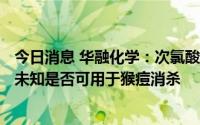 今日消息 华融化学：次氯酸钠、84消毒液可用于防疫消毒，未知是否可用于猴痘消杀