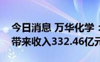 今日消息 万华化学：上半年聚氨酯系列产品带来收入332.46亿元