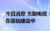 今日消息 太阳电缆：公司海底电缆项目目前在基础建设中