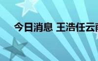 今日消息 王浩任云南省人民政府副省长