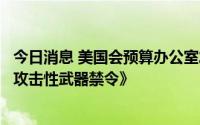 今日消息 美国会预算办公室发布三项法案预算报告，包括《攻击性武器禁令》