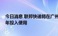 今日消息 联邦快递将在广州建立华南操作中心，预计2027年投入使用