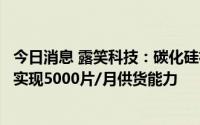 今日消息 露笑科技：碳化硅衬底片已小批量供货，预计年底实现5000片/月供货能力