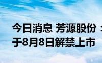 今日消息 芳源股份：3.05亿股IPO限售股将于8月8日解禁上市