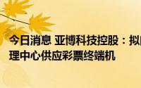 今日消息 亚博科技控股：拟向广西、云南等多地体育彩票管理中心供应彩票终端机