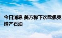 今日消息 美方称下次欧佩克会议或有好消息，认为沙特可能增产石油