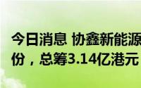 今日消息 协鑫新能源：拟配售22.75亿公司股份，总筹3.14亿港元