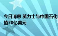 今日消息 英力士与中国石化签署三项重大石化协议，总计价值70亿美元