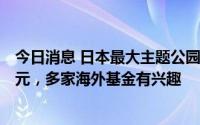 今日消息 日本最大主题公园豪斯登堡出售金额或达700亿日元，多家海外基金有兴趣