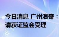今日消息 广州浪奇：拟定增募资不超6亿元申请获证监会受理