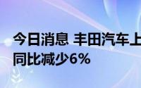 今日消息 丰田汽车上半年全球销量513万辆，同比减少6%