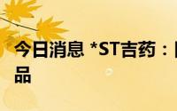 今日消息 *ST吉药：目前没有治疗猴痘相关产品