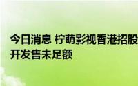 今日消息 柠萌影视香港招股首日：孖展暂录722万港元，公开发售未足额