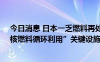 今日消息 日本一乏燃料再处理工厂第26次推迟竣工，为“核燃料循环利用”关键设施