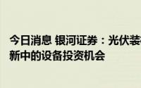 今日消息 银河证券：光伏装机或进入加速模式，关注技术革新中的设备投资机会