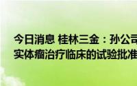 今日消息 桂林三金：孙公司获BC007抗体注射液用于晚期实体瘤治疗临床的试验批准