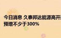 今日消息 久泰邦达能源高开近12%，公告上半年净利润同比预增不少于300%
