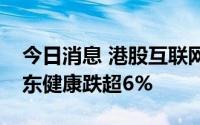 今日消息 港股互联网医疗板块走势低迷，京东健康跌超6%