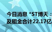 今日消息 *ST博天：目前累计逾期债务本金及租金合计22.17亿元