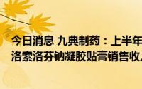 今日消息 九典制药：上半年净利同比增15.02%，主导品种洛索洛芬钠凝胶贴膏销售收入5.76亿元