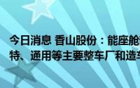 今日消息 香山股份：能座舱部件产品主要客户包括大众、福特、通用等主要整车厂和造车新势力