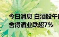 今日消息 白酒股午后继续下行，古井贡酒、舍得酒业跌超7%