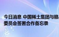 今日消息 中国稀土集团与赣县区人民政府、赣州高新区管理委员会签署合作备忘录