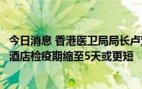 今日消息 香港医卫局局长卢宠茂：港府正研究将海外入境者酒店检疫期缩至5天或更短