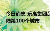 今日消息 乐高集团品牌零售业务进入中国大陆第100个城市