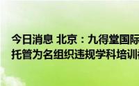 今日消息 北京：九得堂国际教育咨询等2家培训机构以暑期托管为名组织违规学科培训被查处