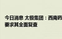 今日消息 太极集团：西南药业青霉素V钾片抽检不合格，已要求其全面复查