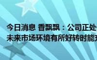 今日消息 香飘飘：公司正处于转型创新的发展阶段，期待在未来市场环境有所好转时能充分把握住发展机会