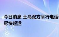 今日消息 土乌双方举行电话会议：运粮技术工作已完成，将尽快起运
