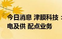 今日消息 津膜科技：目前尚未开展发电、输电及供 配点业务