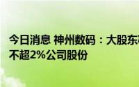 今日消息 神州数码：大股东减持套现约1.16亿元，拟再减持不超2%公司股份