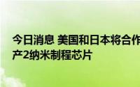 今日消息 美国和日本将合作开发半导体，目标在2025年量产2纳米制程芯片