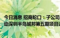 今日消息 招商蛇口：子公司与南海控股子公司签订协议，推动深圳半岛城邦第五期项目进行
