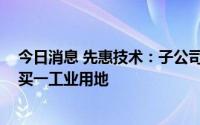 今日消息 先惠技术：子公司福建东恒拟以不超9100万元购买一工业用地