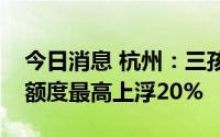 今日消息 杭州：三孩家庭首套房公积金首贷额度最高上浮20%