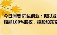今日消息 同达创业：拟以发行股份及支付现金方式购买先锋绿能100%股权，控股股东变更为明信能源，明起复牌