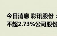 今日消息 彩讯股份：三位大股东拟合计减持不超2.73%公司股份
