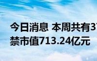 今日消息 本周共有37家公司限售股解禁，解禁市值713.24亿元