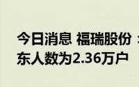 今日消息 福瑞股份：截止7月31日，公司股东人数为2.36万户