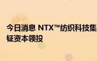 今日消息 NTX™纺织科技集团完成近2亿美元C2轮融资，大钲资本领投
