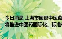 今日消息 上海市国家中医药综合改革示范区建设方案印发，将推进中医药国际化、标准化