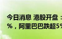 今日消息 港股开盘：两大指数双双低开0.64%，阿里巴巴跌超5%