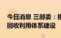 今日消息 三部委：推动新能源汽车动力电池回收利用体系建设